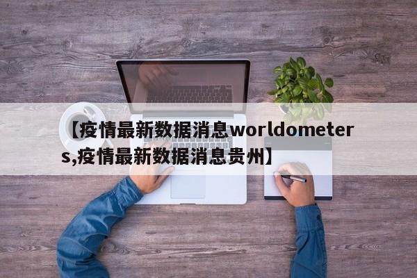 【疫情最新数据消息worldometers,疫情最新数据消息贵州】