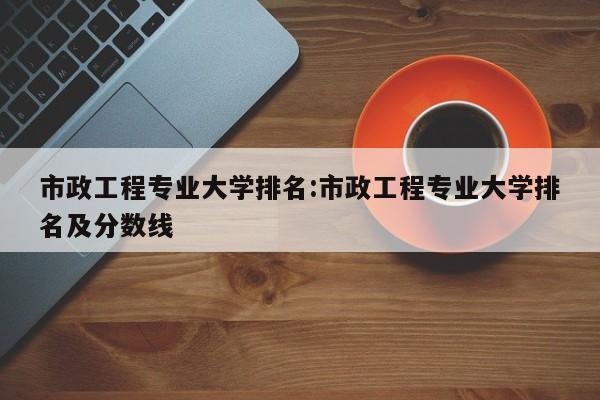 市政工程专业大学排名：市政工程专业大学排名及分数线