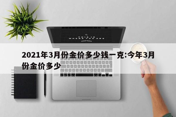 2021年3月份金价多少钱一克：今年3月份金价多少
