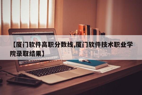 【厦门软件高职分数线,厦门软件技术职业学院录取结果】
