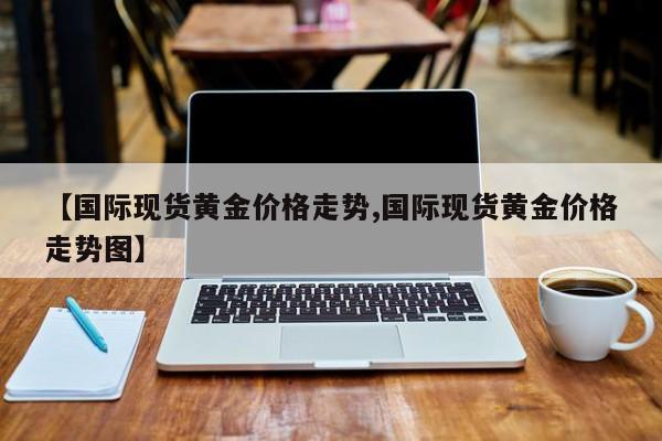 【国际现货黄金价格走势,国际现货黄金价格走势图】