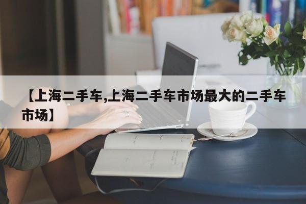 【上海二手车,上海二手车市场最大的二手车市场】