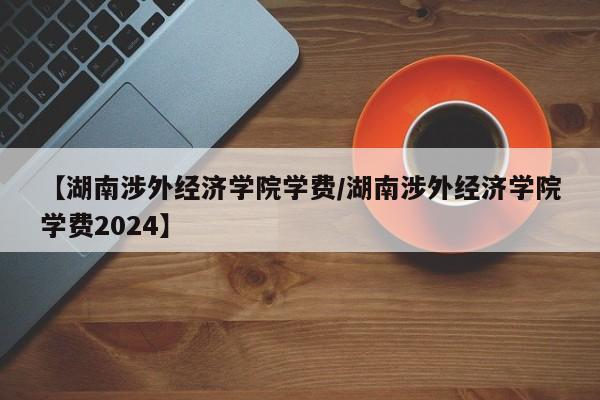 【湖南涉外经济学院学费／湖南涉外经济学院学费2024】