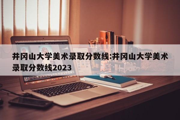 井冈山大学美术录取分数线：井冈山大学美术录取分数线2023