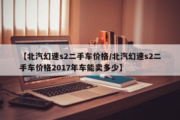 【北汽幻速s2二手车价格／北汽幻速s2二手车价格2017年车能卖多少】