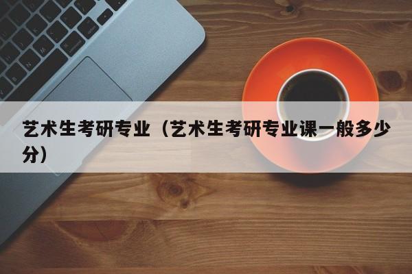 艺术生考研专业（艺术生考研专业课一般多少分）