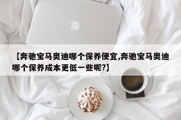 【奔驰宝马奥迪哪个保养便宜,奔驰宝马奥迪哪个保养成本更低一些呢？】