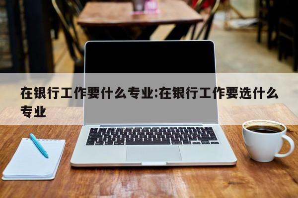 在银行工作要什么专业：在银行工作要选什么专业