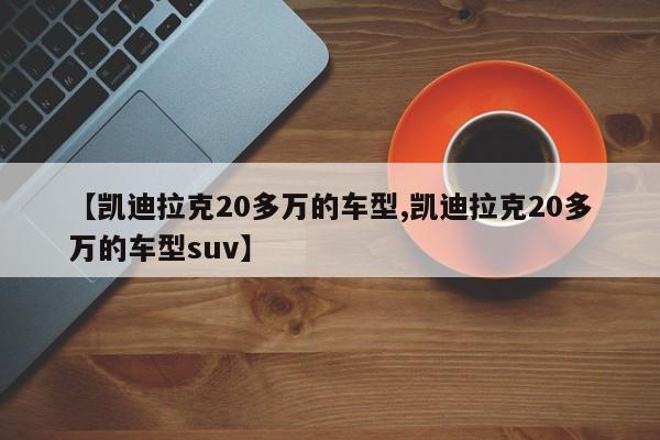 【凯迪拉克20多万的车型,凯迪拉克20多万的车型suv】