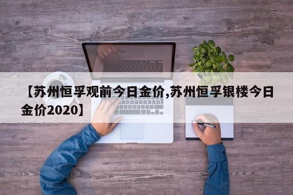 【苏州恒孚观前今日金价,苏州恒孚银楼今日金价2020】
