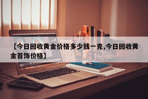 【今日回收黄金价格多少钱一克,今日回收黄金首饰价格】