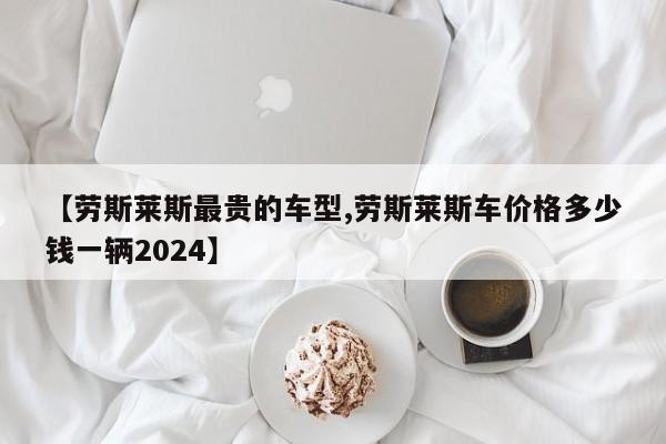 【劳斯莱斯最贵的车型,劳斯莱斯车价格多少钱一辆2024】