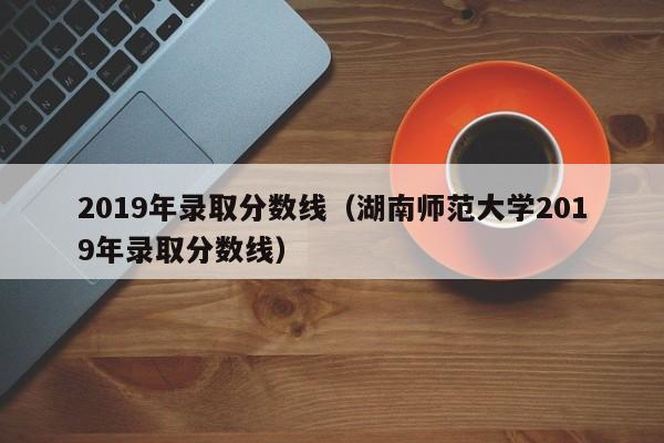 2019年录取分数线（湖南师范大学2019年录取分数线）