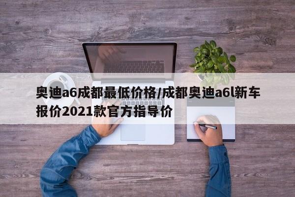 奥迪a6成都最低价格／成都奥迪a6l新车报价2021款官方指导价