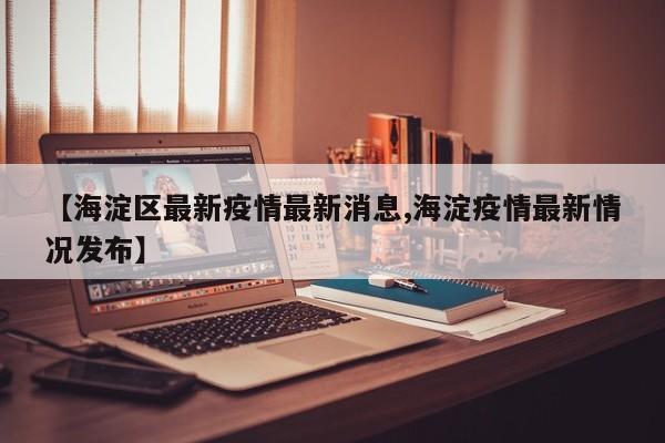 【海淀区最新疫情最新消息,海淀疫情最新情况发布】