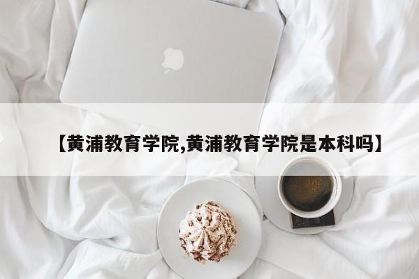 【黄浦教育学院,黄浦教育学院是本科吗】