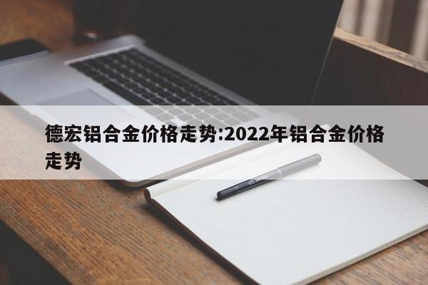 德宏铝合金价格走势：2022年铝合金价格走势