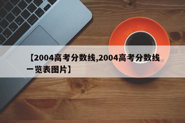 【2004高考分数线,2004高考分数线一览表图片】