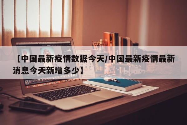【中国最新疫情数据今天／中国最新疫情最新消息今天新增多少】