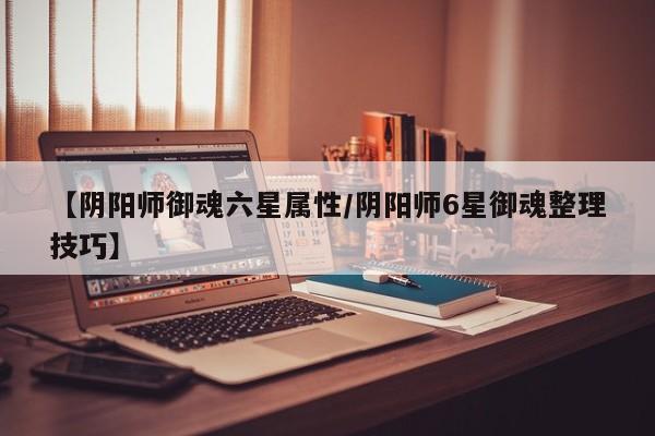 【阴阳师御魂六星属性／阴阳师6星御魂整理技巧】