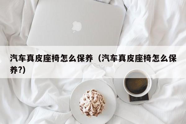 汽车真皮座椅怎么保养（汽车真皮座椅怎么保养？）