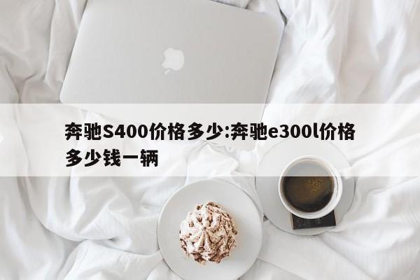 奔驰S400价格多少：奔驰e300l价格多少钱一辆
