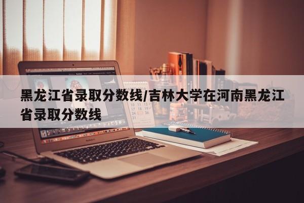 黑龙江省录取分数线／吉林大学在河南黑龙江省录取分数线
