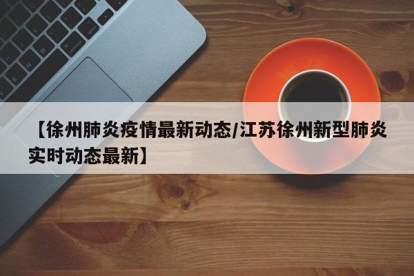 【徐州肺炎疫情最新动态／江苏徐州新型肺炎实时动态最新】