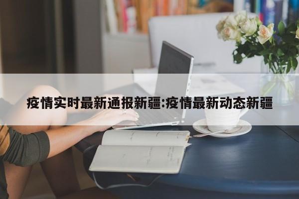 疫情实时最新通报新疆：疫情最新动态新疆