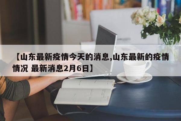【山东最新疫情今天的消息,山东最新的疫情情况 最新消息2月6日】