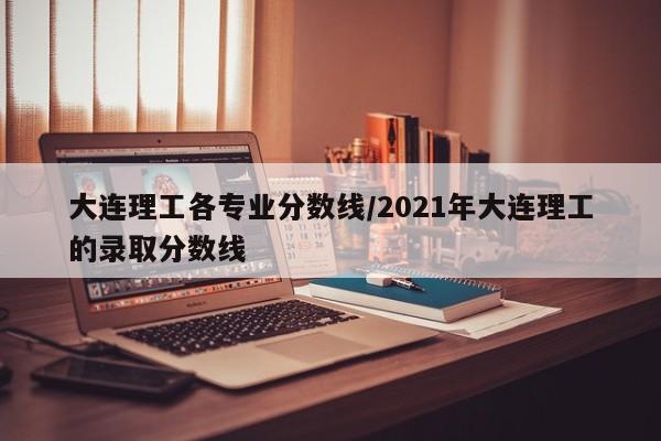 大连理工各专业分数线／2021年大连理工的录取分数线