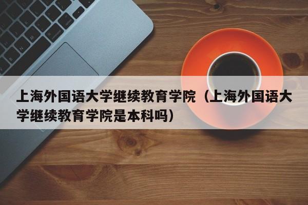 上海外国语大学继续教育学院（上海外国语大学继续教育学院是本科吗）