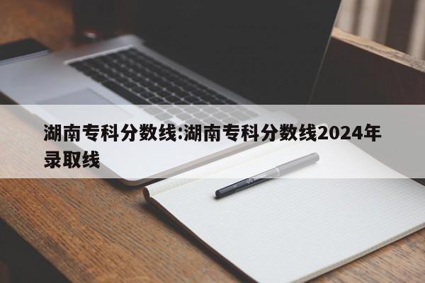 湖南专科分数线：湖南专科分数线2024年录取线