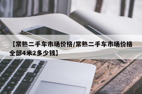 【常熟二手车市场价格／常熟二手车市场价格全部4米2多少钱】