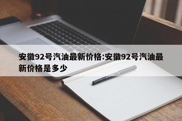 安徽92号汽油最新价格：安徽92号汽油最新价格是多少