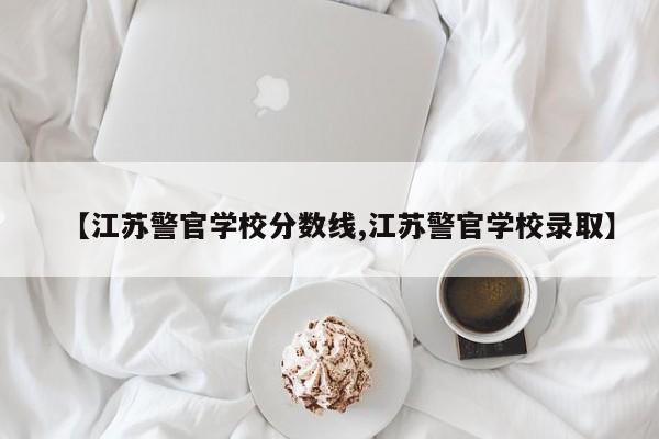 【江苏警官学校分数线,江苏警官学校录取】