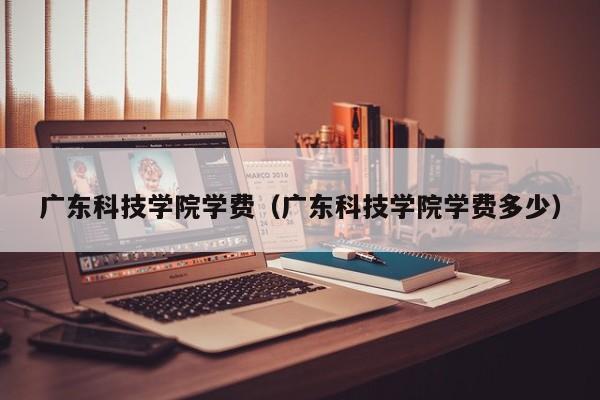 广东科技学院学费（广东科技学院学费多少）