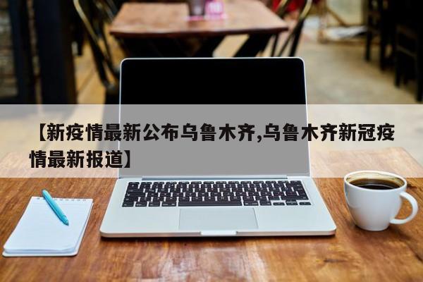 【新疫情最新公布乌鲁木齐,乌鲁木齐新冠疫情最新报道】