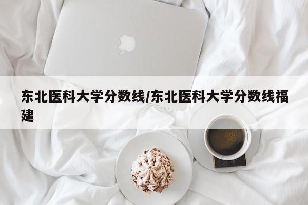 东北医科大学分数线／东北医科大学分数线福建