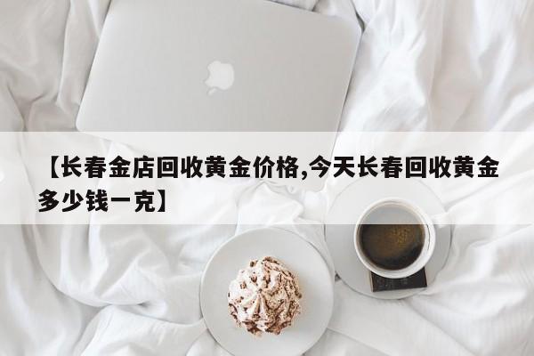 【长春金店回收黄金价格,今天长春回收黄金多少钱一克】