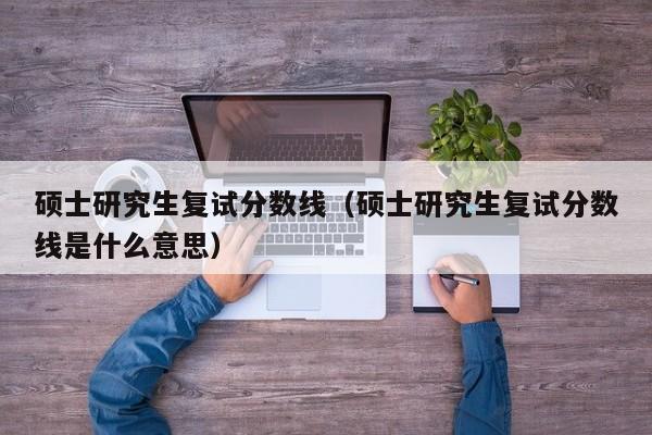 硕士研究生复试分数线（硕士研究生复试分数线是什么意思）