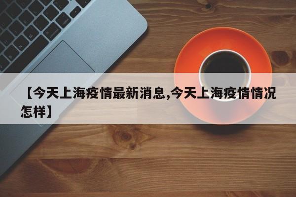 【今天上海疫情最新消息,今天上海疫情情况怎样】