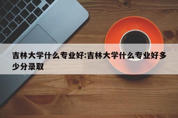 吉林大学什么专业好：吉林大学什么专业好多少分录取