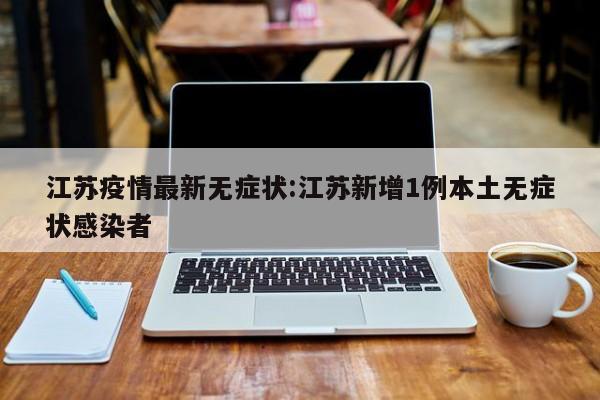 江苏疫情最新无症状：江苏新增1例本土无症状感染者