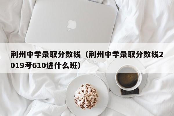 荆州中学录取分数线（荆州中学录取分数线2019考610进什么班）