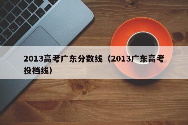 2013高考广东分数线（2013广东高考投档线）