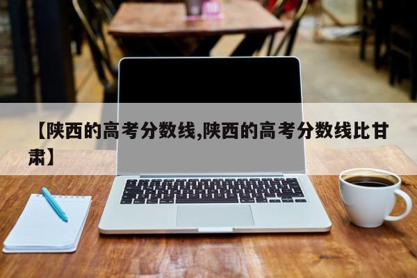 【陕西的高考分数线,陕西的高考分数线比甘肃】