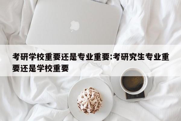 考研学校重要还是专业重要：考研究生专业重要还是学校重要