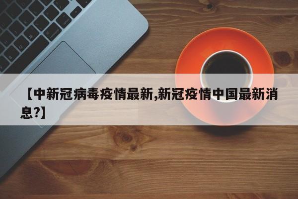 【中新冠病毒疫情最新,新冠疫情中国最新消息？】
