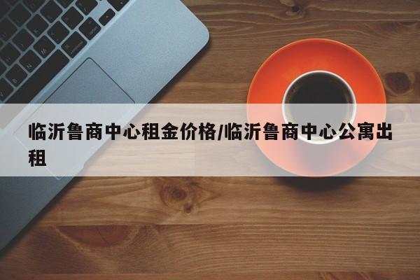 临沂鲁商中心租金价格／临沂鲁商中心公寓出租